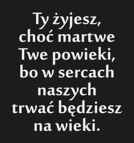 Ty żyjesz, choć martwe Twe powieki, bo w sercach naszych trwać będziesz na wieki.